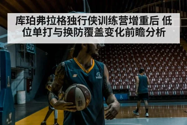 库珀弗拉格独行侠训练营增重后 低位单打与换防覆盖变化前瞻分析